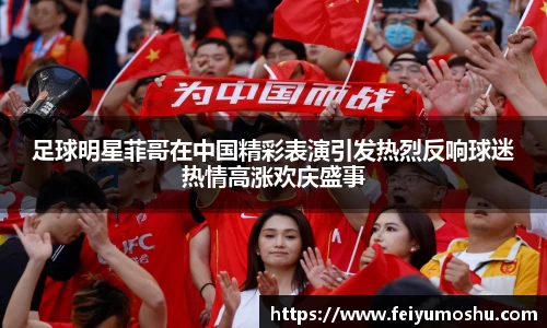 足球明星菲哥在中国精彩表演引发热烈反响球迷热情高涨欢庆盛事